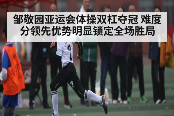 邹敬园亚运会体操双杠夺冠 难度分领先优势明显锁定全场胜局（kaiyun）