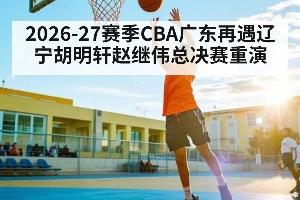 2026-27赛季CBA广东再遇辽宁胡明轩赵继伟总决赛重演